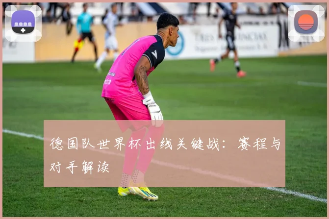 德国队世界杯出线关键战：赛程与对手解读