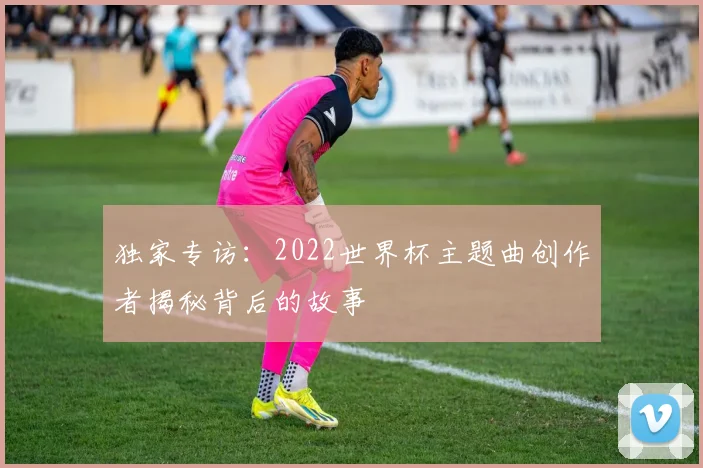独家专访：2022世界杯主题曲创作者揭秘背后的故事